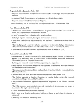 Education in Pakistan A White Paper (Revised) -February 2007
- 72 -
Proposals for New Education Policy 1969:
• Proposals were formulated after detailed studies conducted in education per directions of the then
President.
• A number of Study Groups were set up in the centre as well as in the provinces.
• Proposals were circulated for comments of the public.
• Education Policy took its final shape and was implemented by the 1st
of September, 1969.
New Education Policy 1970:
• The President announced that Government would lay greater emphasis on the social sectors and
would attach high priority to the educational problem.
• A set of proposals of a new education policy were formulated.
• In the light of public comments, the original proposals were reviewed.
• The Cabinet considered the revised proposals and appointed a committee to examine them in
detail.
• The revised proposals were reviewed by the committee of the Cabinet in the light of implications
of the announcement by the President in his address to the nation on November 28, 1969.
• The new Education Policy was finally adopted by the Cabinet on March 26, 1970.
National Education Policy 1979:
• Salient features of National Education Policy were announced, by the Minister for Education in
October 1978. These were based on the conference recommendations, opinion and advice of the
Ministry and provincial Education Departments.
• Further public comments were invited for incorporating valid suggestions.
• Many seminars and discussion groups were also organized to examine the policy and formulate
suggestions for further improvement.
• The suggestions and recommendations made, collectively and individually, were studied in the
Ministry of Education.
• The Draft work plan of the policy was presented to the Cabinet in December, 1978.
• The Cabinet appointed a Standing Committee to examine further aspect after thorough
consideration of the provisions of the Work Plan.
• The document contained the approved implementation programme of the National Education
Policy.
• The Policy remained under constant study and examination to accommodate any review or
modification that might become necessary
• Various programmes were envisaged in the policy.
• Policy only gave direction and remained subject to change as and when the situation so
demanded.
• The Policy was announced in February 1979.
 