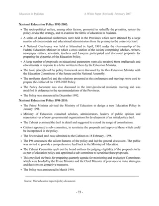 Education in Pakistan A White Paper (Revised) -February 2007
- 73 -
National Education Policy 1992-2002:
• The socio-political milieu, among other factors, promoted to reshuffle the priorities, restate the
policy, revise the strategy, and re-examine the fabric of education in Pakistan.
• A series of educational conferences were held in the Provinces which were attended by a large
number of educationists and educational administrators from the primary to the university level.
• A National Conference was held at Islamabad in April, 1991 under the chairmanship of the
Federal Education Minister in which a cross section of the society comprising scholars, writers,
newspaper editors, scientists, teachers and Lawyers participated and discussed proposals for
preparing the dynamics of the Education Policy.
• A large number of proposals on educational parameters were also received from intellectuals and
educationists in response to a letter written to them by the Education Minister.
• The basic principles of the policy framework were discussed by the then Education Minister with
the Education Committees of the Senate and the National Assembly.
• The problems identified and the solutions presented at the conferences and meetings were used to
prepare the edifice of the 1992-2002 Policy.
• The Policy document was also discussed in the inter-provincial ministers meeting and was
modified in deference to the recommendations of the Provinces.
• The Policy was announced in December 1992.
National Education Policy 1998-2010:
• The Prime Minister advised the Ministry of Education to design a new Education Policy in
January 1998.
• Ministry of Education consulted scholars, administrators, leaders of public opinion and
representatives of non- governmental organizations for development of an initial policy draft.
• The Cabinet examined the draft in detail and suggested to extend the range of consultations.
• Cabinet appointed a sub- committee, to scrutinize the proposals and approved those which could
be incorporated in the policy.
• The first revised draft was submitted to the Cabinet on 18 February, 1998.
• The PM announced the salient features of the policy and led the general discussion .The public
was invited to provide a comprehensive feed back to the Ministry of Education.
• The Cabinet Committee spelt out the broad outlines for judging eligibility of the proposals to be
as part of education policy and appointed a sub-committee to scrutinize these proposals.
• This provided the basis for preparing quarterly agenda for monitoring and evaluation Committees
which were headed by the Prime Minister and the Chief Minister of provinces to make strategies
and decisions on corrective measures.
• The Policy was announced in March 1998.
_________________________________________________________________________
Source: Past education reports/policy documents
 