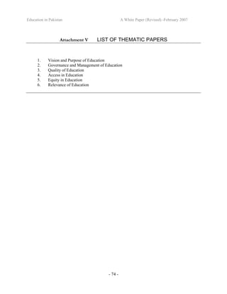 Education in Pakistan A White Paper (Revised) -February 2007
- 74 -
Attachment V LIST OF THEMATIC PAPERS
1. Vision and Purpose of Education
2. Governance and Management of Education
3. Quality of Education
4. Access in Education
5. Equity in Education
6. Relevance of Education
 
