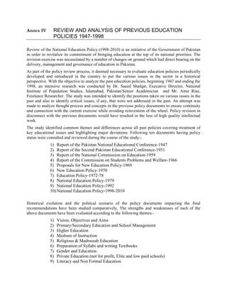 Annex IV REVIEW AND ANALYSIS OF PREVIOUS EDUCATION
POLICIES 1947-1998
Review of the National Education Policy (1998-2010) is an initiative of the Government of Pakistan
in order to revitalize its commitment of bringing education at the top of its national priorities. The
revision exercise was necessitated by a number of changes on ground which had direct bearing on the
delivery, management and governance of education in Pakistan.
As part of the policy review process, it deemed necessary to evaluate education policies periodically
developed and introduced in the country to put the various issues in the sector in a historical
perspective. With the objective to analyze the past education policies, beginning 1947 and ending the
1998, an intensive research was conducted by Dr. Saeed Shafqat, Executive Director, National
Institute of Population Studies, Islamabad, Pakistan/Senior Academician and Mr. Amir Riaz,
Freelance Researcher. The study was intended to identify the positions taken on various issues in the
past and also to identify critical issues, if any, that were not addressed in the past. An attempt was
made to analyze thought process and concepts in the previous policy documents to ensure continuity
and connection with the current exercise while avoiding reinvention of the wheel. Policy revision in
disconnect with the previous documents would have resulted in the loss of high quality intellectual
work.
The study identified common themes and differences across all past policies covering treatment of
key educational issues and highlighting major deviations. Following ten documents having policy
status were consulted and reviewed during the course of the study:-
1) Report of the Pakistan National Educational Conference-1947
2) Report of the Second Pakistan Educational Conference-1951
3) Report of the National Commission on Education-1959
4) Report of the Commission on Students Problems and Welfare-1966
5) Proposals for New Education Policy-1969
6) New Education Policy-1970
7) Education Policy-1972-78
8) National Education Policy-1979
9) National Education Policy-1992
10) National Education Policy-1998-2010
Historical evolution and the political scenario of the policy documents impacting the final
recommendations have been studied comparatively. The strengths and weaknesses of each of the
above documents have been evaluated according to the following themes:-
1) Vision, Objectives and Aims
2) Primary/Secondary Education and School Management
3) Higher Education
4) Medium of Instruction
5) Religious & Madrassah Education
6) Preparation of Syllabi and writing Textbooks
7) Gender and Education
8) Private Education (not for profit, Elite and low paid schools)
9) Literacy and Non Formal Education
 