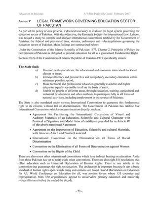 Education in Pakistan A White Paper (Revised) -February 2007
- 73 -
Annex V LEGAL FRAMEWORK GOVERNING EDUCATION SECTOR
OF PAKISTAN
As part of the policy review process, it deemed necessary to evaluate the legal system governing the
education sector of Pakistan. With this objective, the Research Society for International Law, Lahore,
was tasked a study to compile and analyze international conventions ratified by the Government of
Pakistan, the federal and provincial laws, statutes, ordinances and rules/regulations governing the
education sector of Pakistan. Main findings are summarized below:
Under the Constitution of the Islamic Republic of Pakistan-1973, Chapter 2, Principles of Policy the
Government of Pakistan is obligated to provide education for all as a guaranteed Fundamental Right.
Section 37(2) of the Constitution of Islamic Republic of Pakistan-1973 specifically entails:
The State shall:
a) Promote, with special care, the educational and economic interests of backward
classes or areas;
b) Remove illiteracy and provide free and compulsory secondary education within
minimum possible period;
c) Make technical and professional education generally available and higher
education equally accessible to all on the basis of merit;
d) Enable the people of different areas, through education, training, agricultural and
industrial development and other methods, to participate fully in all forms of
national activities, including employment in the service of Pakistan;
The State is also mandated under various International Conventions to guarantee this fundamental
right to its citizens without fail or discrimination. The Government of Pakistan has ratified five
International Conventions which concern education directly, such as:
•• AAggrreeeemmeenntt ffoorr FFaacciilliittaattiinngg tthhee IInntteerrnnaattiioonnaall CCiirrccuullaattiioonn ooff VViissuuaall aanndd
AAuuddiittoorryy MMaatteerriiaallss ooff aann EEdduuccaattiioonn,, SScciieennttiiffiicc aanndd CCuullttuurraall CChhaarraacctteerr wwiitthh
PPrroottooccooll ooff SSiiggnnaattuurree aanndd MMooddeell ffoorrmm ooff cceerrttiiffiiccaattee pprroovviiddeedd ffoorr iinn AArrttiiccllee IIVV
ooff tthhee aabboovvee mmeennttiioonneedd AAggrreeeemmeenntt
•• AAggrreeeemmeenntt oonn tthhee IImmppoorrttaattiioonn ooff EEdduuccaattiioonn,, SScciieennttiiffiicc aanndd ccuullttuurraall MMaatteerriiaallss,,
wwiitthh AAnnnneexxeess AA ttoo EE aanndd PPrroottooccooll aannnneexxeedd
•• IInntteerrnnaattiioonnaall CCoonnvveennttiioonn oonn tthhee EElliimmiinnaattiioonn oonn aallll ffoorrmmss ooff RRaacciiaall
DDiissccrriimmiinnaattiioonn
•• CCoonnvveennttiioonn oonn tthhee EElliimmiinnaattiioonn ooff aallll FFoorrmmss ooff DDiissccrriimmiinnaattiioonn aaggaaiinnsstt WWoommeenn
•• CCoonnvveennttiioonn oonn tthhee RRiigghhttss ooff tthhee CChhiilldd
There are also seven other international conventions which have indirect bearing on education. Aside
from these Pakistan has yet to ratify eight other conventions. There are also eight UN resolutions that
effect education such as Universal Declaration of Human Rights. There is one article in the
convention that guarantees the right to education. The declaration is important because it sets a basic
standard of human rights upon which many conventions are based. World Declaration on Education
for All, World Conference on Education for all, was another forum where 155 countries and
representatives from 150 organizations agreed to universalize primary education and massively
reduce illiteracy before the end of the decade.
 