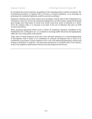 Education in Pakistan A White Paper (Revised) -February 2007
- 75 -
be considered for revision and lastly up-gradation of the remaining statutes would be considered. The
Constitutional flexibility to legislate both in Province or Federal Legislature, to an advantage by
proposing well coordinated legislation could be exercised accordingly.
Education in Pakistan has not been carried out in accordance with the spirit of the Fundamental Law
of Education. However, the law has remained unchanged for over half a century, during which period
great changes have taken place in society and various issues have arisen in education as a whole.
Given the situation today, it is necessary to go back to the root of education and carry out bold
revisions and reforms.
When advancing educational reforms such as reform of compulsory education, amendment of the
Fundamental Law of Education etc, it is essential to encourage public discussion and appropriately
reflect the views of the public in the reforms.
Today, there is broad recognition of the role of law and legal institutions as a critical building block
of development, both in terms of its contribution to economic development and in terms of its
contribution to governance. Greater attention to law’s role, and enhanced programming, research and
training at institutions is called for, with interested constituencies in academia and in civil societies,
as they work together to build nations which are not only prosperous but also just.
 