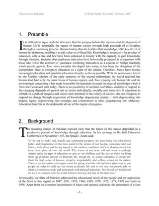 Education in Pakistan A White Paper (Revised) -February 2007
- 1 -
1. Preamble
t is difficult to argue with the inference that the purpose behind the creation and development of
human life is essentially the march of human society towards high pedestals of civilization,
through a continuing process. Human history thus far testifies that knowledge is the key driver of
human development, enabling it to add value to civilized life. Knowledge is essentially the product of
education, only a rare and few have been endowed in history with the capacity to gain knowledge
through intuition. Societies that emphasize education have historically prospered in comparison with
those who relish the comfort of ignorance, confining themselves to a cocoon of benign inactivity
which retards growth. Ever since societies developed into states, it has been the obligation of the
independent State to recognize education as a right of the citizen. Therefore, States have always
encouraged education and provided education directly, as far as possible. With the renaissance driven
by the Muslim scholars of the early centuries of the second millennium, the world realized that
human kind had to be the main focus of human enquiry and, thus, enquiry into human life and the
environment concerning it has made it possible for humanity to reach the state of knowledge which it
finds itself endowed with today. There is no possibility of societies and States, desiring to respond to
the changing demands of growth not to invest individually, socially and materially in education to
embark on a path of progress and realize their potential in the comity of nations. An unwillingness to
respond to change through acquisition of knowledge degenerates society – faith degenerating into
dogma, legacy degenerating into nostalgia and commitment to ideas degenerating into obduracy.
Education therefore is the undeniable driver of the engine of progress.
2. Background
he founding fathers of Pakistan realized early that the future of this nation depended on a
productive pursuit of knowledge through education. In his message to the first Education
Conference in November 1947, the Quaid-i-Azam said:
“If we are to make real, speedy and substantial progress, we must bring our educational
policy and programme on the lines suited to the genius of our people, consonant with our
history and culture and having regard to the modern conditions and vast developments that
have taken place all over the world. The future of our State will and must accordingly
depend upon the type of education we give to our children, and the way in which we bring
them up as future citizens of Pakistan. We should try, by sound education, to instill into
them the high sense of honour, integrity, responsibility and selfless service to the nation.
There is an immediate and urgent need for giving scientific and technical education to our
people in order to build up our future economic life and to see that our people take to
science, commerce, trade and particularly well-planned industries. We should not forget that
we have to compete with the world which is moving very fast in this direction.”
Periodically, the State of Pakistan addressed the educational needs of the people and the aspirations
of the State in this regard, in 1947, 1951, 1959, 1966, 1969, 1970, 1972, 1979, 1992 and lastly in
1998. Apart from the common denominator of Islam and national cohesion, the statements of vision
I
T
 
