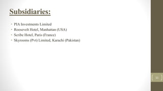 Subsidiaries:
• PIA Investments Limited
• Roosevelt Hotel, Manhattan (USA)
• Scribe Hotel, Paris (France)
• Skyrooms (Pvt) Limited, Karachi (Pakistan)
11
 