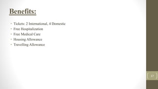 Benefits:
• Tickets: 2 International, 4 Domestic
• Free Hospitalization
• Free Medical Care
• Housing Allowance
• Travelling Allowance
17
 