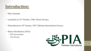 Introduction:
• HQ in Karachi
• Launched on 23rd October, 1946; Orient Airways
• Nationalized on 10th January 1955, Pakistan International Airways
• Shares Distribution (2016):
• 84% Government
• 16% Private
3
 