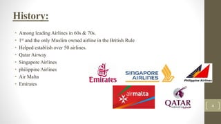 History:
• Among leading Airlines in 60s & 70s.
• 1st and the only Muslim owned airline in the British Rule
• Helped establish over 50 airlines.
• Qatar Airway
• Singapore Airlines
• philippine Airlines
• Air Malta
• Emirates
4
 