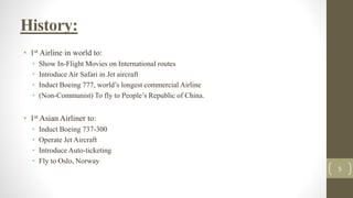 History:
• 1st Airline in world to:
• Show In-Flight Movies on International routes
• Introduce Air Safari in Jet aircraft
• Induct Boeing 777, world’s longest commercial Airline
• (Non-Communist) To fly to People’s Republic of China.
• 1st Asian Airliner to:
• Induct Boeing 737-300
• Operate Jet Aircraft
• Introduce Auto-ticketing
• Fly to Oslo, Norway
5
 