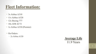 Fleet Information:
• 3x Airbus A310
• 11x Airbus A320
• 12x Boeing 777
• 10x ATR 42/72
• 1x Airbus A330 (Premier)
• On Orders:
• 2x Airbus A320
7
Average Life
11.9 Years
 
