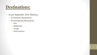Destinations:
• As per September 2016 Statistics:
• 22 Domestic Destinations
• 28 International Destinations
• Asia
• Middle East
• Europe
• North America
8
 
