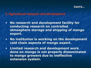 Cont’d… 2. Agricultural research and development No research and development facility for conducting research on controlled atmosphere storage and shipping of mango export.  No institution is working on the development cold chain aspects of mango export.  Limited research and development work done on mango is not properly disseminated to mango growers due to ineffective extension system.   