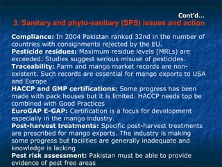 Cont’d… 3. Sanitary and phyto-sanitary (SPS) issues and action Compliance:  In 2004 Pakistan ranked 32nd in the number of countries with consignments rejected by the EU.  Pesticide residues:  Maximum residue levels (MRLs) are exceeded. Studies suggest serious misuse of pesticides. Traceability:  Farm and mango market records are non-existent. Such records are essential for mango exports to USA and Europe HACCP and GMP certifications:  Some progress has been made with pack houses but it is limited. HACCP needs top be combined with Good Practices EuroGAP E-GAP:  Certification is a focus for development especially in the mango industry. Post-harvest treatments:  Specific post-harvest treatments are prescribed for mango exports. The industry is making some progress but facilities are generally inadequate and knowledge is lacking Pest risk assessment:  Pakistan must be able to provide evidence of pest free areas 