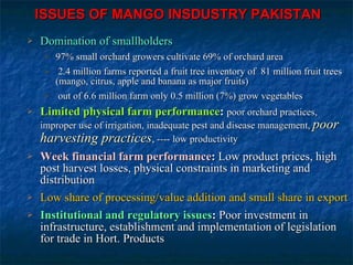 Domination of smallholders 97% small orchard growers cultivate 69% of orchard area 2.4 million farms reported a fruit tree inventory of  81 million fruit trees (mango, citrus, apple and banana as major fruits) out of 6.6 million farm only 0.5 million (7%) grow vegetables  Limited physical farm performance :   poor orchard practices, improper use of irrigation, inadequate pest and disease management,  poor harvesting practices , ---- low productivity  Week financial farm performance :  Low product prices, high post harvest losses, physical constraints in marketing and distribution Low share of processing/value addition and small share in export Institutional and regulatory issues :  Poor investment in infrastructure, establishment and implementation of legislation for trade in Hort. Products ISSUES OF MANGO INSDUSTRY PAKISTAN 