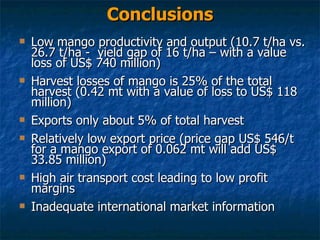 Conclusions Low mango productivity and output (10.7 t/ha vs. 26.7 t/ha -  yield gap of 16 t/ha – with a value loss of US$ 740 million) Harvest losses of mango is 25% of the total harvest (0.42 mt with a value of loss to US$ 118 million) Exports only about 5% of total harvest Relatively low export price (price gap US$ 546/t for a mango export of 0.062 mt will add US$ 33.85 million)  High air transport cost leading to low profit margins Inadequate international market information 