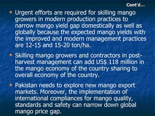 Cont’d… Urgent efforts are required for skilling mango growers in modern production practices to narrow mango yield gap domestically as well as globally because the expected mango yields with the improved and modern management practices are 12-15 and 15-20 ton/ha.  Skilling mango growers and contractors in post-harvest management can add US$ 118 million in the mango economy of the country sharing to overall economy of the country.  Pakistan needs to explore new mango export markets. Moreover, the implementation of international compliances for mango quality, standards and safety can narrow down global mango price gap. 