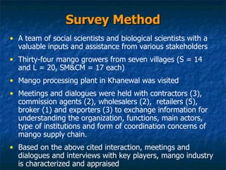 Survey Method A team of social scientists and biological scientists with a valuable inputs and assistance from various stakeholders Thirty-four mango growers from seven villages (S = 14 and L = 20, SM&CM = 17 each)  Mango processing plant in Khanewal was visited Meetings and dialogues were held with contractors (3), commission agents (2), wholesalers (2),  retailers (5), broker (1) and exporters (3) to exchange information for understanding the organization, functions, main actors, type of institutions and form of coordination concerns of mango supply chain.  Based on the above cited interaction, meetings and dialogues and interviews with key players, mango industry is characterized and appraised  