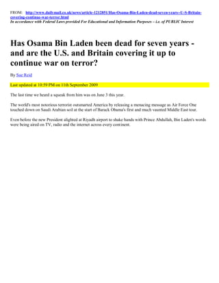 FROM: http://www.dailymail.co.uk/news/article-1212851/Has-Osama-Bin-Laden-dead-seven-years--U-S-Britain-
covering-continue-war-terror.html
In accordance with Federal Laws provided For Educational and Information Purposes – i.e. of PUBLIC Interest




Has Osama Bin Laden been dead for seven years -
and are the U.S. and Britain covering it up to
continue war on terror?
By Sue Reid

Last updated at 10:59 PM on 11th September 2009

The last time we heard a squeak from him was on June 3 this year.

The world's most notorious terrorist outsmarted America by releasing a menacing message as Air Force One
touched down on Saudi Arabian soil at the start of Barack Obama's first and much vaunted Middle East tour.

Even before the new President alighted at Riyadh airport to shake hands with Prince Abdullah, Bin Laden's words
were being aired on TV, radio and the internet across every continent.
 