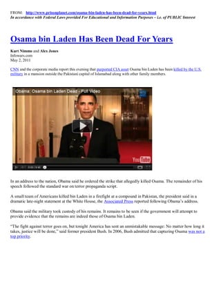 FROM: http://www.prisonplanet.com/osama-bin-laden-has-been-dead-for-years.html
In accordance with Federal Laws provided For Educational and Information Purposes – i.e. of PUBLIC Interest




Osama bin Laden Has Been Dead For Years
Kurt Nimmo and Alex Jones
Infowars.com
May 2, 2011

CNN and the corporate media report this evening that purported CIA asset Osama bin Laden has been killed by the U.S.
military in a mansion outside the Pakistani capital of Islamabad along with other family members.




In an address to the nation, Obama said he ordered the strike that allegedly killed Osama. The remainder of his
speech followed the standard war on terror propaganda script.

A small team of Americans killed bin Laden in a firefight at a compound in Pakistan, the president said in a
dramatic late-night statement at the White House, the Associated Press reported following Obama’s address.

Obama said the military took custody of his remains. It remains to be seen if the government will attempt to
provide evidence that the remains are indeed those of Osama bin Laden.

“The fight against terror goes on, but tonight America has sent an unmistakable message: No matter how long it
takes, justice will be done,” said former president Bush. In 2006, Bush admitted that capturing Osama was not a
top priority.
 