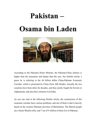 Pakistan –
Osama bin Laden
According to the Pakistani Prime Minister, the Pakistan-China alliance is
higher than the mountains and deeper than the seas. See Stratfor article. I
guess he is referring to the 46 billion dollar China-Pakistan Economic
Corridor, which is promoted by China (New Silk Roads). Actually the two
countries have been allies for decades, and they jointly fought the Soviets in
Afghanistan, and also their common rival India.
As you can read at the following Stratfor article, the construction of this
economic corridor faces various problems, and one of them is that is heavily
based on the western Pakistani province of Balochistan. The Baloch people
are a Sunni Muslim tribe, and 7 out of 9 million of them live in Pakistan.
 
