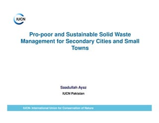 Pro-poor and Sustainable Solid Waste
Management for Secondary Cities and Small
                 Towns




                           Saadullah Ayaz
                             IUCN Pakistan



IUCN- International Union for Conservation of Nature
 