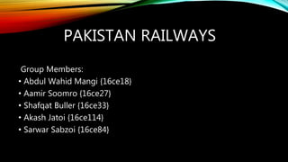 PAKISTAN RAILWAYS
Group Members:
• Abdul Wahid Mangi {16ce18}
• Aamir Soomro {16ce27}
• Shafqat Buller {16ce33}
• Akash Jatoi {16ce114}
• Sarwar Sabzoi {16ce84}
 