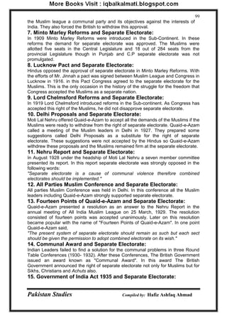 Pakistan Studies Compiled by: Hafiz Ashfaq Ahmad 
99 
the Muslim league a communal party and its objectives against the interests of India. They also forced the British to withdraw this approval. 
7. Minto Marley Reforms and Separate Electorate: 
In 1909 Minto Marley Reforms were introduced in the Sub-Continent. In these reforms the demand for separate electorate was approved. The Muslims were allotted five seats in the Central Legislature and 18 out of 284 seats from the provincial Legislature though in Punjab and C.P separate electorate was not promulgated. 
8. Lucknow Pact and Separate Electorate: 
Hindus opposed the approval of separate electorate in Minto Marley Reforms. With the efforts of Mr. Jinnah a pact was signed between Muslim League and Congress in Lucknow in 1916. in this Pact Congress agreed to the separate electorate for the Muslims. This is the only occasion in the history of the struggle for the freedom that Congress accepted the Muslims as a separate nation. 
9. Lord Chelmsford Reforms and Separate Electorate: 
In 1919 Lord Chelmsford introduced reforms in the Sub-continent. As Congress has accepted this right of the Muslims, he did not disapprove separate electorate. 
10. Delhi Proposals and Separate Electorate: 
Moti Lal Nehru offered Quaid-e-Azam to accept all the demands of the Muslims if the Muslims were ready to withdraw from the right of separate electorate. Quaid-e-Azam called a meeting of the Muslim leaders in Delhi in 1927. They prepared some suggestions called Delhi Proposals as a substitute for the right of separate electorate. These suggestions were not accepted by the Hindus so Quaid-e-Azam withdrew these proposals and the Muslims remained firm at the separate electorate. 
11. Nehru Report and Separate Electorate: 
In August 1928 under the headship of Moti Lal Nehru a seven member committee presented its report. In this report separate electorate was strongly opposed in the following words: 
"Separate electorate is a cause of communal violence therefore combined electorates should be implemented." 
12. All Parties Muslim Conference and Separate Electorate: 
All parties Muslim Conference was held in Delhi. In this conference all the Muslim leaders including Quaid-e-Azam strongly supported separate electorate. 
13. Fourteen Points of Quaid-e-Azam and Separate Electorate: 
Quaid-e-Azam presented a resolution as an answer to the Nehru Report in the annual meeting of All India Muslim League on 25 March, 1929. The resolution consisted of fourteen points was accepted unanimously. Later on this resolution became popular with the name of "Fourteen Points of Quaid-e-Azam". In one point Quaid-e-Azam said, 
"The present system of separate electorate should remain as such but each sect should be given the permission to adopt combined electorate on its wish." 
14. Communal Award and Separate Electorate: 
Indian Leaders failed to find a solution for the communal problems in three Round Table Conferences (1930- 1932). After these Conferences, The British Government issued an award known as "Communal Award". In this award The British Government announced the right of separate electorate not only for Muslims but for Sikhs, Christians and Achuts also. 
15. Government of India Act 1935 and Separate Electorate:  