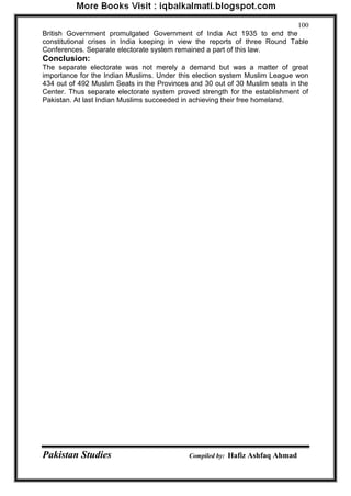 Pakistan Studies Compiled by: Hafiz Ashfaq Ahmad 
100 
British Government promulgated Government of India Act 1935 to end the constitutional crises in India keeping in view the reports of three Round Table Conferences. Separate electorate system remained a part of this law. 
Conclusion: 
The separate electorate was not merely a demand but was a matter of great importance for the Indian Muslims. Under this election system Muslim League won 434 out of 492 Muslim Seats in the Provinces and 30 out of 30 Muslim seats in the Center. Thus separate electorate system proved strength for the establishment of Pakistan. At last Indian Muslims succeeded in achieving their free homeland.  