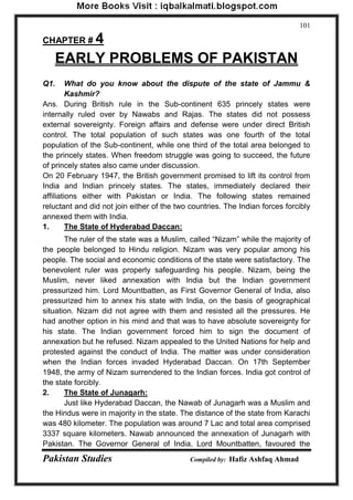 Pakistan Studies Compiled by: Hafiz Ashfaq Ahmad 
101 
CHAPTER # 4 
EARLY PROBLEMS OF PAKISTAN 
Q1. What do you know about the dispute of the state of Jammu & Kashmir? 
Ans. During British rule in the Sub-continent 635 princely states were internally ruled over by Nawabs and Rajas. The states did not possess external sovereignty. Foreign affairs and defense were under direct British control. The total population of such states was one fourth of the total population of the Sub-continent, while one third of the total area belonged to the princely states. When freedom struggle was going to succeed, the future of princely states also came under discussion. 
On 20 February 1947, the British government promised to lift its control from India and Indian princely states. The states, immediately declared their affiliations either with Pakistan or India. The following states remained reluctant and did not join either of the two countries. The Indian forces forcibly annexed them with India. 1. The State of Hyderabad Daccan: 
The ruler of the state was a Muslim, called “Nizam” while the majority of the people belonged to Hindu religion. Nizam was very popular among his people. The social and economic conditions of the state were satisfactory. The benevolent ruler was properly safeguarding his people. Nizam, being the Muslim, never liked annexation with India but the Indian government pressurized him. Lord Mountbatten, as First Governor General of India, also pressurized him to annex his state with India, on the basis of geographical situation. Nizam did not agree with them and resisted all the pressures. He had another option in his mind and that was to have absolute sovereignty for his state. The Indian government forced him to sign the document of annexation but he refused. Nizam appealed to the United Nations for help and protested against the conduct of India. The matter was under consideration when the Indian forces invaded Hyderabad Daccan. On 17th September 1948, the army of Nizam surrendered to the Indian forces. India got control of the state forcibly. 2. The State of Junagarh: 
Just like Hyderabad Daccan, the Nawab of Junagarh was a Muslim and the Hindus were in majority in the state. The distance of the state from Karachi was 480 kilometer. The population was around 7 Lac and total area comprised 3337 square kilometers. Nawab announced the annexation of Junagarh with Pakistan. The Governor General of India, Lord Mountbatten, favoured the  