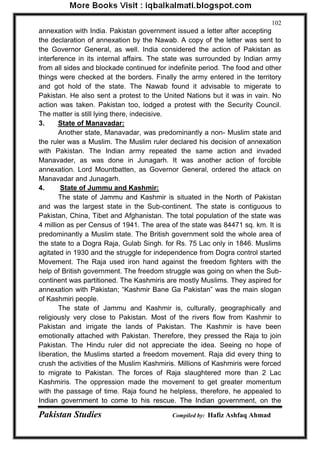 Pakistan Studies Compiled by: Hafiz Ashfaq Ahmad 
102 
annexation with India. Pakistan government issued a letter after accepting the declaration of annexation by the Nawab. A copy of the letter was sent to the Governor General, as well. India considered the action of Pakistan as interference in its internal affairs. The state was surrounded by Indian army from all sides and blockade continued for indefinite period. The food and other things were checked at the borders. Finally the army entered in the territory and got hold of the state. The Nawab found it advisable to migerate to Pakistan. He also sent a protest to the United Nations but it was in vain. No action was taken. Pakistan too, lodged a protest with the Security Council. The matter is still lying there, indecisive. 3. State of Manavadar: 
Another state, Manavadar, was predominantly a non- Muslim state and the ruler was a Muslim. The Muslim ruler declared his decision of annexation with Pakistan. The Indian army repeated the same action and invaded Manavader, as was done in Junagarh. It was another action of forcible annexation. Lord Mountbatten, as Governor General, ordered the attack on Manavadar and Junagarh. 4. State of Jummu and Kashmir: 
The state of Jammu and Kashmir is situated in the North of Pakistan and was the largest state in the Sub-continent. The state is contiguous to Pakistan, China, Tibet and Afghanistan. The total population of the state was 4 million as per Census of 1941. The area of the state was 84471 sq. km. It is predominantly a Muslim state. The British government sold the whole area of the state to a Dogra Raja, Gulab Singh. for Rs. 75 Lac only in 1846. Muslims agitated in 1930 and the struggle for independence from Dogra control started Movement. The Raja used iron hand against the freedom fighters with the help of British government. The freedom struggle was going on when the Sub- continent was partitioned. The Kashmiris are mostly Muslims. They aspired for annexation with Pakistan; “Kashmir Bane Ga Pakistan” was the main slogan of Kashmiri people. 
The state of Jammu and Kashmir is, culturally, geographically and religiously very close to Pakistan. Most of the rivers flow from Kashmir to Pakistan and irrigate the lands of Pakistan. The Kashmir is have been emotionally attached with Pakistan. Therefore, they pressed the Raja to join Pakistan. The Hindu ruler did not appreciate the idea. Seeing no hope of liberation, the Muslims started a freedom movement. Raja did every thing to crush the activities of the Muslim Kashmiris. Millions of Kashmiris were forced to migrate to Pakistan. The forces of Raja slaughtered more than 2 Lac Kashmiris. The oppression made the movement to get greater momentum with the passage of time. Raja found he helpless, therefore, he appealed to Indian government to come to his rescue. The Indian government, on the  
