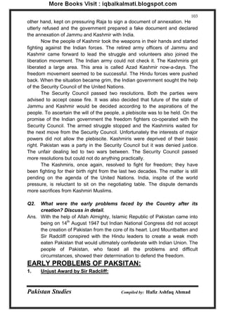 Pakistan Studies Compiled by: Hafiz Ashfaq Ahmad 
103 
other hand, kept on pressuring Raja to sign a document of annexation. He utterly refused and the government prepared a fake document and declared the annexation of Jammu and Kashmir with India. 
Now the people of Kashmir took the weapons in their hands and started fighting against the Indian forces. The retired army officers of Jammu and Kashmir came forward to lead the struggle and volunteers also joined the liberation movement. The Indian army could not check it. The Kashmiris got liberated a large area. This area is called Azad Kashmir now-a-days. The freedom movement seemed to be successful. The Hindu forces were pushed back. When the situation became grim, the Indian government sought the help of the Security Council of the United Nations. The Security Council passed two resolutions. Both the parties were advised to accept cease fire. It was also decided that future of the state of Jammu and Kashmir would be decided according to the aspirations of the people. To ascertain the will of the people, a plebiscite was to be held. On the promise of the Indian government the freedom fighters co-operated with the Security Council. The armed struggle stopped and the Kashmiris waited for the next move from the Security Council. Unfortunately the interests of major powers did not allow the plebiscite. Kashmiris were deprived of their basic right. Pakistan was a party in the Security Council but it was denied justice. The unfair dealing led to two wars between. The Security Council passed more resolutions but could not do anything practically. 
The Kashmiris, once again, resolved to fight for freedom; they have been fighting for their birth right from the last two decades. The matter is still pending on the agenda of the United Nations. India, inspite of the world pressure, is reluctant to sit on the negotiating table. The dispute demands more sacrifices from Kashmiri Muslims. 
Q2. What were the early problems faced by the Country after its creation? Discuss in detail. 
Ans. With the help of Allah Almighty, Islamic Republic of Pakistan came into being on 14th August 1947 but Indian National Congress did not accept the creation of Pakistan from the core of its heart. Lord Mountbatten and Sir Radcliff conspired with the Hindu leaders to create a weak moth eaten Pakistan that would ultimately confederate with Indian Union. The people of Pakistan, who faced all the problems and difficult circumstances, showed their determination to defend the freedom. 
EARLY PROBLEMS OF PAKSITAN: 
1. Unjust Award by Sir Radcliff:  