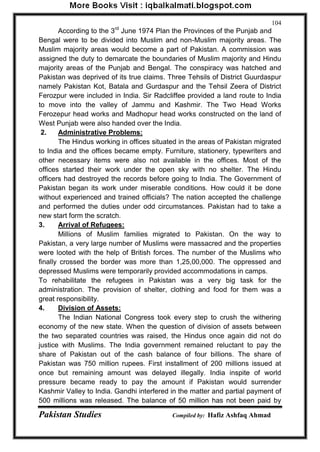 Pakistan Studies Compiled by: Hafiz Ashfaq Ahmad 
104 
According to the 3rd June 1974 Plan the Provinces of the Punjab and Bengal were to be divided into Muslim and non-Muslim majority areas. The Muslim majority areas would become a part of Pakistan. A commission was assigned the duty to demarcate the boundaries of Muslim majority and Hindu majority areas of the Punjab and Bengal. The conspiracy was hatched and Pakistan was deprived of its true claims. Three Tehsils of District Guurdaspur namely Pakistan Kot, Batala and Gurdaspur and the Tehsil Zeera of District Ferozpur were included in India. Sir Radcliffee provided a land route to India to move into the valley of Jammu and Kashmir. The Two Head Works Ferozepur head works and Madhopur head works constructed on the land of West Punjab were also handed over the India. 
2. Administrative Problems: 
The Hindus working in offices situated in the areas of Pakistan migrated to India and the offices became empty. Furniture, stationery, typewriters and other necessary items were also not available in the offices. Most of the offices started their work under the open sky with no shelter. The Hindu officers had destroyed the records before going to India. The Government of Pakistan began its work under miserable conditions. How could it be done without experienced and trained officials? The nation accepted the challenge and performed the duties under odd circumstances. Pakistan had to take a new start form the scratch. 
3. Arrival of Refugees: 
Millions of Muslim families migrated to Pakistan. On the way to Pakistan, a very large number of Muslims were massacred and the properties were looted with the help of British forces. The number of the Muslims who finally crossed the border was more than 1,25,00,000. The oppressed and depressed Muslims were temporarily provided accommodations in camps. To rehabilitate the refugees in Pakistan was a very big task for the administration. The provision of shelter, clothing and food for them was a great responsibility. 4. Division of Assets: 
The Indian National Congress took every step to crush the withering economy of the new state. When the question of division of assets between the two separated countries was raised, the Hindus once again did not do justice with Muslims. The India government remained reluctant to pay the share of Pakistan out of the cash balance of four billions. The share of Pakistan was 750 million rupees. First installment of 200 millions issued at once but remaining amount was delayed illegally. India inspite of world pressure became ready to pay the amount if Pakistan would surrender Kashmir Valley to India. Gandhi interfered in the matter and partial payment of 500 millions was released. The balance of 50 million has not been paid by  