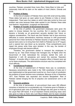 Pakistan Studies Compiled by: Hafiz Ashfaq Ahmad 
106 
countries. Pakistan conceded three rivers (Ravi, Sutluj Bias) to India and reciprocally India left its claim on the waters of rivers Jhelum, Chenab and Sindh. 7. Problem of States: 
At the time of creation of Pakistan there were 635 small and big states. These states had given an open option to join Pakistan or India or remain independent. There were four states on which India take control by force and problem was arise because these state wanted to join Pakistan these state over Kashmir, Hayderabad, Junagargh and Monarader. 
8. Problem of Transfer of Government Servants 
At the time of partition, the government employees were given the option to choose between the two countries. But in practice, this option became a formality as all government servants decided their future on religions considerations. The result was that Pakistan had to face enormous difficulties to evolve administrative machinery because to shift government personnel from Indian territories to Pakistan became a huge problem. Initially, special trains were run to bring them form Delhi to Pakistan but on 8th August, such a special train was blown up by dynamite. Three compartments were ripped into pieces while three were derailed. In this way, the transfer of employees through rails became difficult. 
Therefore, the government started to transport the employees to Karachi by air. Tata Orient Airways had managed only 18 flights when the Government of India nationalized the company started this work on September 4 with 26 aeroplanes and named this exercise “Operation Pakistan”. A transfer office in India and a reception office in Karachi were set up for these employees. The administrative structure was thus completed with much difficulty. 
9. Constitutional Problems 
At the time of establishment of Pakistan there was no constitution. Necessary amendments were made in the 1935 constitution of India and it was implemented so that government could be run. Due to lack of constitution the problems of power became more complexes. Because of this in December 1971, East Pakistan was separated and became Bangladesh. Rest of Pakistan started bringing the fire of prejudice and sectarianism and is still burning. 
10. Economic problems 
At the time of demarcation of sub-continent there were 400 different industries or factories but un-accidentally only 14 factories given to Pakistan a lot of agricultural plain area of Punjab and Bengal was also given to India by the unjust Red Cliff Award. A lot of important mineral producing areas were also given to India so that‟s why Lord Mount Batten and his team including  