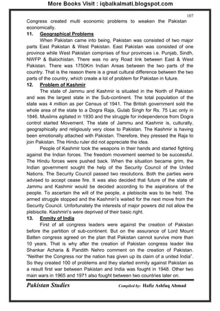 Pakistan Studies Compiled by: Hafiz Ashfaq Ahmad 
107 
Congress created multi economic problems to weaken the Pakistan economically. 
11. Geographical Problems 
When Pakistan came into being, Pakistan was consisted of two major parts East Pakistan & West Pakistan. East Pakistan was consisted of one province while West Pakistan comprises of four provinces i.e. Punjab, Sindh, NWFP & Balochistan. There was no any Road link between East & West Pakistan. There was 1750Km Indian Areas between the two parts of the country. That is the reason there is a great cultural difference between the two parts of the country, which create a lot of problem for Pakistan in future. 
12. Problem of Kashmir 
The state of Jammu and Kashmir is situated in the North of Pakistan and was the largest state in the Sub-continent. The total population of the state was 4 million as per Census of 1941. The British government sold the whole area of the state to a Dogra Raja, Gulab Singh for Rs. 75 Lac only in 1846. Muslims agitated in 1930 and the struggle for independence from Dogra control started Movement. The state of Jammu and Kashmir is, culturally, geographically and religiously very close to Pakistan. The Kashmir is having been emotionally attached with Pakistan. Therefore, they pressed the Raja to join Pakistan. The Hindu ruler did not appreciate the idea. 
People of Kashmir took the weapons in their hands and started fighting against the Indian forces. The freedom movement seemed to be successful. The Hindu forces were pushed back. When the situation became grim, the Indian government sought the help of the Security Council of the United Nations. The Security Council passed two resolutions. Both the parties were advised to accept cease fire. It was also decided that future of the state of Jammu and Kashmir would be decided according to the aspirations of the people. To ascertain the will of the people, a plebiscite was to be held. The armed struggle stopped and the Kashmiri‟s waited for the next move from the Security Council. Unfortunately the interests of major powers did not allow the plebiscite. Kashmiri‟s were deprived of their basic right. 
13. Enmity of India 
First of all congress leaders were against the creation of Pakistan before the partition of sub-continent. But on the assurance of Lord Mount Batten congress agreed on the plan that Pakistan cannot survive more than 10 years. That is why after the creation of Pakistan congress leader like Shankar Acharia & Pandith Nehro comment on the creation of Pakistan. “Neither the Congress nor the nation has given up its claim of a united India”. So they created 100 of problems and they started enmity against Pakistan as a result first war between Pakistan and India was fought in 1948. Other two main wars in 1965 and 1971 also fought between two countries later on.  
