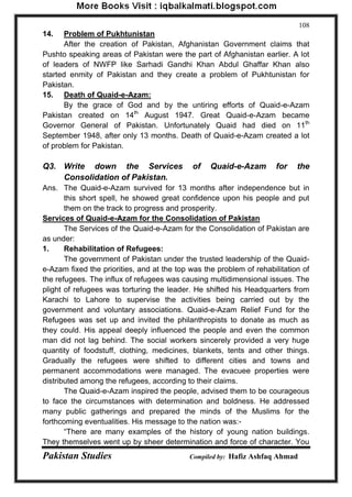 Pakistan Studies Compiled by: Hafiz Ashfaq Ahmad 
108 
14. Problem of Pukhtunistan 
After the creation of Pakistan, Afghanistan Government claims that Pushto speaking areas of Pakistan were the part of Afghanistan earlier. A lot of leaders of NWFP like Sarhadi Gandhi Khan Abdul Ghaffar Khan also started enmity of Pakistan and they create a problem of Pukhtunistan for Pakistan. 
15. Death of Quaid-e-Azam: 
By the grace of God and by the untiring efforts of Quaid-e-Azam Pakistan created on 14th August 1947. Great Quaid-e-Azam became Governor General of Pakistan. Unfortunately Quaid had died on 11th September 1948, after only 13 months. Death of Quaid-e-Azam created a lot of problem for Pakistan. 
Q3. Write down the Services of Quaid-e-Azam for the Consolidation of Pakistan. 
Ans. The Quaid-e-Azam survived for 13 months after independence but in this short spell, he showed great confidence upon his people and put them on the track to progress and prosperity. 
Services of Quaid-e-Azam for the Consolidation of Pakistan 
The Services of the Quaid-e-Azam for the Consolidation of Pakistan are as under: 1. Rehabilitation of Refugees: The government of Pakistan under the trusted leadership of the Quaid- e-Azam fixed the priorities, and at the top was the problem of rehabilitation of the refugees. The influx of refugees was causing multidimensional issues. The plight of refugees was torturing the leader. He shifted his Headquarters from Karachi to Lahore to supervise the activities being carried out by the government and voluntary associations. Quaid-e-Azam Relief Fund for the Refugees was set up and invited the philanthropists to donate as much as they could. His appeal deeply influenced the people and even the common man did not lag behind. The social workers sincerely provided a very huge quantity of foodstuff, clothing, medicines, blankets, tents and other things. Gradually the refugees were shifted to different cities and towns and permanent accommodations were managed. The evacuee properties were distributed among the refugees, according to their claims. The Quaid-e-Azam inspired the people, advised them to be courageous to face the circumstances with determination and boldness. He addressed many public gatherings and prepared the minds of the Muslims for the forthcoming eventualities. His message to the nation was:- “There are many examples of the history of young nation buildings. They themselves went up by sheer determination and force of character. You  
