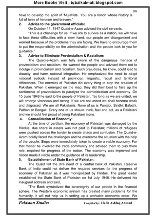 Pakistan Studies Compiled by: Hafiz Ashfaq Ahmad 
109 
have to develop the spirit of „Mujahids‟. You are a nation whose history is full of tales of heroism and bravery.” 2. Advice to the government officials: On October 11, 1947 Quaid-e-Azam advised the civil servants. “This is a challenge for us. If we are to survive as a nation, we will have to face these difficulties with a stern hand, our people are disorganized and worried because of the problems they are facing. We have to encourage them to put the responsibility on the administration and the people look to you for guidance.” 3. Advice to Eliminate Provincialism & Racialism: The Quaid-e-Azam was fully aware of the dangerous menace of provincialism and racialism. He warned the people and advised them not to indulge in provincialism and racialism. Such prejudices, he knew, could lead to disunity, and harm national integration. He emphasized the need to adopt national outlook instead of provincial, linguistic, racial and territorial differences. The enemies of Pakistan did every thing to stop the creation of Pakistan. When it emerged on the map, they did their best to flare up the sentiments of provincialism to paralyze the administration and economy. On 15 June 1948 he said to the people of Pakistan, “so long as we are united, we will emerge victorious and strong. If we are not united we shall become weak and disgraced. We are all Pakistanis. None of us is Punjabi, Sindhi, Balochi, Pathan or Bengali. Every one of us should think, feel and act, as a Pakistani and we should feel proud of being Pakistani alone. 4. Consolidation of Economy: At the time of partition, the economy of Pakistan was damaged by the Hindus; due share in assets was not paid to Pakistan; millions of refugees were pushed across the border to create chaos and confusion. The Quaid-e- Azam boldly faced the challenges and he overcame the situation with the help of the people. Steps were immediately taken to create a viable economy. For that matter he involved the trade community and advised them to play there role, required for progress of the nation. The economy was improved and nation made it viable under the guidance of its leadership. 
5. Establishment of State Bank of Pakistan: 
The Quaid felt the dire need of a central bank of Pakistan. Reserve Bank of India could not deliver the required services for the progress of economy of Pakistan as it was monopolized by Hindus. The great leader established the State Bank of Pakistan on 1st July 1948. He delivered his inaugural address and said, 
“The Bank symbolized the sovereignty of our people in the financial sphere. The Western economic system has created many problems for the humanity. It will not help us in setting up a workable economic order. We  