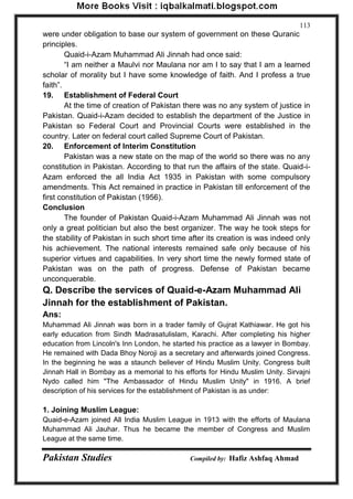 Pakistan Studies Compiled by: Hafiz Ashfaq Ahmad 
113 
were under obligation to base our system of government on these Quranic principles. 
Quaid-i-Azam Muhammad Ali Jinnah had once said: 
“I am neither a Maulvi nor Maulana nor am I to say that I am a learned scholar of morality but I have some knowledge of faith. And I profess a true faith”. 
19. Establishment of Federal Court 
At the time of creation of Pakistan there was no any system of justice in Pakistan. Quaid-i-Azam decided to establish the department of the Justice in Pakistan so Federal Court and Provincial Courts were established in the country. Later on federal court called Supreme Court of Pakistan. 
20. Enforcement of Interim Constitution 
Pakistan was a new state on the map of the world so there was no any constitution in Pakistan. According to that run the affairs of the state. Quaid-i- Azam enforced the all India Act 1935 in Pakistan with some compulsory amendments. This Act remained in practice in Pakistan till enforcement of the first constitution of Pakistan (1956). 
Conclusion 
The founder of Pakistan Quaid-i-Azam Muhammad Ali Jinnah was not only a great politician but also the best organizer. The way he took steps for the stability of Pakistan in such short time after its creation is was indeed only his achievement. The national interests remained safe only because of his superior virtues and capabilities. In very short time the newly formed state of Pakistan was on the path of progress. Defense of Pakistan became unconquerable. 
Q. Describe the services of Quaid-e-Azam Muhammad Ali Jinnah for the establishment of Pakistan. 
Ans: 
Muhammad Ali Jinnah was born in a trader family of Gujrat Kathiawar. He got his early education from Sindh Madrasatulislam, Karachi. After completing his higher education from Lincoln's Inn London, he started his practice as a lawyer in Bombay. He remained with Dada Bhoy Noroji as a secretary and afterwards joined Congress. In the beginning he was a staunch believer of Hindu Muslim Unity. Congress built Jinnah Hall in Bombay as a memorial to his efforts for Hindu Muslim Unity. Sirvajni Nydo called him "The Ambassador of Hindu Muslim Unity" in 1916. A brief description of his services for the establishment of Pakistan is as under: 
1. Joining Muslim League: 
Quaid-e-Azam joined All India Muslim League in 1913 with the efforts of Maulana Muhammad Ali Jauhar. Thus he became the member of Congress and Muslim League at the same time.  