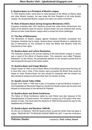 Pakistan Studies Compiled by: Hafiz Ashfaq Ahmad 
115 
9. Quaid-e-Azam as a President of Muslim League: 
1n 1934 Quaid-e-Azam came back to India because of the efforts of Allama Iqbal and other Muslim Leaders. He was made life time President of All India Muslim League. He reorganized Muslim League and made it an active movement. 
10. Role of Quaid-e-Azam during Congress Ministeries (1937): 
Congress ministries after 1937 elections proved that under Hindu Government, the rights of the Muslims were not secure. Quaid-e-Azam not only criticized their wrong policies but also made Muslim League alive to accept the future challenges. 
11. The Day of Deliverance: 
The Movement of Muslim League against Congress ministries succeeded and Congress ministries had to resign. Quaid-e-Azam advised Muslims to celebrate the day of deliverance on this occasion to show the British that Muslims knew the importance of their rights. 
12. Quaid-e-Azam and Lahore Resolution: 
The resolution passed in the annual meeting of All India Muslim League in Lahore was a result of the efforts of Quaid-e-Azam. This resolution was called "Pakistan Resolution" by the Hindus. His presidential address on the occasion proved that he had recognized the pace of the Indian poltics. 
13. Quaid-e-Azam and Cripps Mission: 
Cripps mission of 1942 is one of those efforts of the British government that they did to save their rule in India. If this mission were successful the British Rule would be longer on India. Quaid-e-Azam not only refused to cooperate with the mission but also refused to accept any formula other then the division of India. 
14. Gandhi Jinnah Talks (1944): 
Gandhi Jinnh Talks in 1944 was a plan of Congress to get the Muslims involved in Civil Disobedience Movement began by Gandhi but Quaid-e-Azam got the point and refused to compromise on the demand for Pakistan. 
15. Quaid-e-Azam and Simla Conference: 
The failure of Simla Conference called by Lord Wavel was also because of the foresightedness of Quaid-e-Azam. He refused to accept any of the plans other than division of India. The result were the elections of 1945-46 that paved the way for the establishment of Pakistan. 
16. Quaid-e-Azam and Elections 1945-46: 
On the eve of Elections 1945-46 Quaid-e-Azam toured the whole India and gave a slogan, "MUSLIM HAY TO MUSLIM LEAGUE MAEN AA JAA". It was the miraculous  
