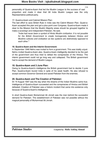 Pakistan Studies Compiled by: Hafiz Ashfaq Ahmad 
116 
personality of Quaid-e-Azam that led the Muslim League to the success of vast proportion and made it clear that All India Muslim League was the only Representative political party. 
17. Quaid-e-Azam and Cabinet Mission Plan: 
The last effort to save British Rule in India was the Cabnit Mission Plan. Quaid-e- Azam accepted this plan and got a plus point over Congress. Quaid-e-Azam made it clear to the Mission that the Muslim Majority areas should be grouped together to make a sovereign and independent Pakistan. He said, 
"India had never been a symbol of Hindu Muslim civilization. It is not possible for the British Government to create homogeneity between Hindus and Muslims cultures and civilization as two systems are distinctively opposed to each other." 
18. Quaid-e-Azam and the Interim Government: 
In September 1946 Nehru was invited to form a government. This was totally unjust. Nehru invited Quaid-e-Azam also. Quaid-e-Azam intelligently decided to be the part of the government and thus tried to defeat the conspiracies of the Hindus. The interim government could not go long way and collapsed. The British government had to accept the demand of Muslim League. 
19. Quaid-e-Azam and 3 June Plan: 
Owing to Quaid-e-Azam's intelligence the British government had to decide 3 june Plan. Quaid-e-Azam toured India in spite of his weak health. He also refused to accept common Governor General and saved Pakistan from the enemies. 
20. Quaid-e-Azam and The Creation of Pakistan: 
0n 14 August 1947 was the day when the dreams of the Indian Muslims came true. Intelligence of Quaid-e-Azam succeeded and the conspiracies of Hindus and British defeated. Creation of Pakistan was a historic incident that came into existence only because of Quaid-e-Azam's intelligence. 
In short Quaid-e-Azam Muhammad Ali Jinnah was the man behind the successful demand for Pakistan. The establishment of Pakistan was not possible without the magical personality of Muhammad Ali Jinnah.  