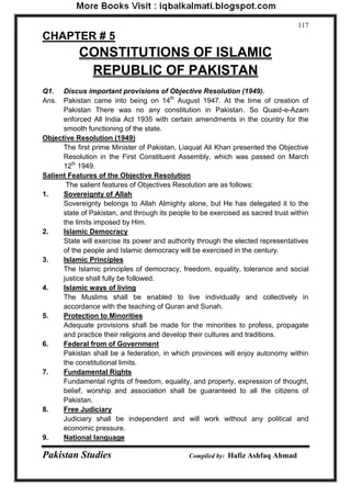Pakistan Studies Compiled by: Hafiz Ashfaq Ahmad 
117 
CHAPTER # 5 
CONSTITUTIONS OF ISLAMIC 
REPUBLIC OF PAKISTAN 
Q1. Discus important provisions of Objective Resolution (1949). 
Ans. Pakistan came into being on 14th August 1947. At the time of creation of Pakistan There was no any constitution in Pakistan. So Quaid-e-Azam enforced All India Act 1935 with certain amendments in the country for the smooth functioning of the state. 
Objective Resolution (1949) 
The first prime Minister of Pakistan, Liaquat Ali Khan presented the Objective Resolution in the First Constituent Assembly, which was passed on March 12th 1949. 
Salient Features of the Objective Resolution 
The salient features of Objectives Resolution are as follows: 
1. Sovereignty of Allah 
Sovereignty belongs to Allah Almighty alone, but He has delegated it to the state of Pakistan, and through its people to be exercised as sacred trust within the limits imposed by Him. 
2. Islamic Democracy 
State will exercise its power and authority through the elected representatives of the people and Islamic democracy will be exercised in the century. 
3. Islamic Principles 
The Islamic principles of democracy, freedom, equality, tolerance and social justice shall fully be followed. 
4. Islamic ways of living 
The Muslims shall be enabled to live individually and collectively in accordance with the teaching of Quran and Sunah. 
5. Protection to Minorities 
Adequate provisions shall be made for the minorities to profess, propagate and practice their religions and develop their cultures and traditions. 
6. Federal from of Government 
Pakistan shall be a federation, in which provinces will enjoy autonomy within the constitutional limits. 
7. Fundamental Rights 
Fundamental rights of freedom, equality, and property, expression of thought, belief, worship and association shall be guaranteed to all the citizens of Pakistan. 
8. Free Judiciary 
Judiciary shall be independent and will work without any political and economic pressure. 
9. National language  