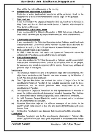 Pakistan Studies Compiled by: Hafiz Ashfaq Ahmad 
118 
Urdu will be the national language of the country. 
10. Protection of Boundaries of Pakistan 
Protection of water, land and Air boundaries will be protected. It will be the responsibility of the Government the take suitable steps for this purpose. 
11. Source of law 
It was mentioned in the Objective Resolution that source of law in Pakistan is Holy Quran and Sunnah. No Law can be formed in Pakistan which is against Holy Quran and Sunnah. 
12. Development of Backward Areas 
It was mentioned in the Objective Resolution in 1949 that remote or backward area should be developed equally to other developed areas of the country. 
13. Answerable Government 
It was mentioned in the Objective Resolution in that Pakistan would be free & independent state. Government of the Pakistan would be bound to make the decisions according to the public opinion and answerable to the people. 
14. Democratic System of Government 
In 1949, it was declared that democratic system of Government would be established in Pakistan according to the Islamic concepts. 
15. National Development 
It was also declared in 1949 that the people of Pakistan would be completely independent. Government should provide equal opportunities to the people, for economic and social development of the people. Government will take all possible steps in this regard. 
Importance 
i) The Objective Resolution is one of the greatest steps after independence. The objective of establishment of Pakistan has been achieved by the Muslims of South Asia through this resolution. 
(ii) The Objective Resolution has attained the status of Magna Carta in the constitutional history of Pakistan. It was included as preamble in all the three constitutions, and its Islamic principles were incorporated in all the constitutions of Pakistan. 
(iii) The approval of Objective Resolution led the representatives of Muslims to adopt the golden principles of democracy instead of theocracy. They built up an Islamic state above all the geographical, racial and national limitations. 
(iv) In 1985, President General Zia-ul-Haq made it permanent part of constitution by an amendment in Constitution. 
(v) Objective Resolution rejected the different concepts of secularism in the country which were present at that time and clarified that Pakistan will be an Islamic State. 
(vi) In Objective Resolution it was declared that minorities should be protected. 
Conclusion 
Objective Resolution was the first step towards Islamization in Pakistan. No- doubt Objective Resolution has a great importance in the constitutional history  