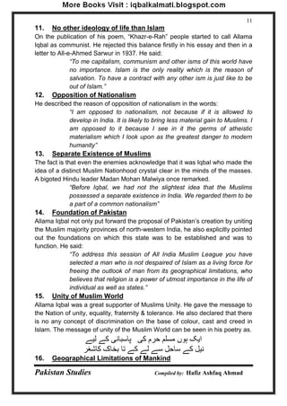 Pakistan Studies Compiled by: Hafiz Ashfaq Ahmad 
11 
11. No other ideology of life than Islam 
On the publication of his poem, “Khazr-e-Rah” people started to call Allama 
Iqbal as communist. He rejected this balance firstly in his essay and then in a 
letter to All-e-Ahmed Sarwur in 1937. He said: 
“To me capitalism, communism and other isms of this world have 
no importance. Islam is the only reality which is the reason of 
salvation. To have a contract with any other ism is just like to be 
out of Islam.” 
12. Opposition of Nationalism 
He described the reason of opposition of nationalism in the words: 
“I am opposed to nationalism, not because if it is allowed to 
develop in India. It is likely to bring less material gain to Muslims. I 
am opposed to it because I see in it the germs of atheistic 
materialism which I look upon as the greatest danger to modern 
humanity” 
13. Separate Existence of Muslims 
The fact is that even the enemies acknowledge that it was Iqbal who made the 
idea of a distinct Muslim Nationhood crystal clear in the minds of the masses. 
A bigoted Hindu leader Madan Mohan Malwiya once remarked. 
“Before Iqbal, we had not the slightest idea that the Muslims 
possessed a separate existence in India. We regarded them to be 
a part of a common nationalism” 
14. Foundation of Pakistan 
Allama Iqbal not only put forward the proposal of Pakistan‟s creation by uniting 
the Muslim majority provinces of north-western India, he also explicitly pointed 
out the foundations on which this state was to be established and was to 
function. He said: 
“To address this session of All India Muslim League you have 
selected a man who is not despaired of Islam as a living force for 
freeing the outlook of man from its geographical limitations, who 
believes that religion is a power of utmost importance in the life of 
individual as well as states.” 
15. Unity of Muslim World 
Allama Iqbal was a great supporter of Muslims Unity. He gave the message to 
the Nation of unity, equality, fraternity & tolerance. He also declared that there 
is no any concept of discrimination on the base of colour, cast and creed in 
Islam. The message of unity of the Muslim World can be seen in his poetry as. 
ایک ہوں هسلن حرم کی پاسبانی کے لیے 
نیل کے ساحل سے لے کے تا بخاک کاشغر 
16. Geographical Limitations of Mankind 
 