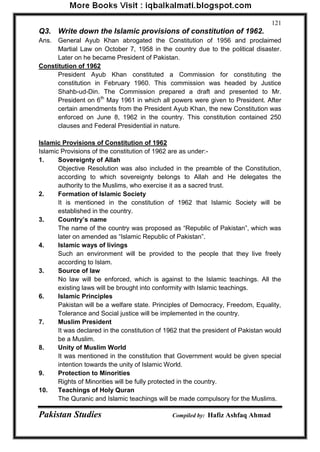 Pakistan Studies Compiled by: Hafiz Ashfaq Ahmad 
121 
Q3. Write down the Islamic provisions of constitution of 1962. 
Ans. General Ayub Khan abrogated the Constitution of 1956 and proclaimed Martial Law on October 7, 1958 in the country due to the political disaster. Later on he became President of Pakistan. 
Constitution of 1962 
President Ayub Khan constituted a Commission for constituting the constitution in February 1960. This commission was headed by Justice Shahb-ud-Din. The Commission prepared a draft and presented to Mr. President on 6th May 1961 in which all powers were given to President. After certain amendments from the President Ayub Khan, the new Constitution was enforced on June 8, 1962 in the country. This constitution contained 250 clauses and Federal Presidential in nature. 
Islamic Provisions of Constitution of 1962 
Islamic Provisions of the constitution of 1962 are as under:- 
1. Sovereignty of Allah Objective Resolution was also included in the preamble of the Constitution, according to which sovereignty belongs to Allah and He delegates the authority to the Muslims, who exercise it as a sacred trust. 
2. Formation of Islamic Society 
It is mentioned in the constitution of 1962 that Islamic Society will be established in the country. 
3. Country‟s name The name of the country was proposed as “Republic of Pakistan”, which was later on amended as “Islamic Republic of Pakistan”. 
4. Islamic ways of livings 
Such an environment will be provided to the people that they live freely according to Islam. 
3. Source of law No law will be enforced, which is against to the Islamic teachings. All the existing laws will be brought into conformity with Islamic teachings. 
6. Islamic Principles 
Pakistan will be a welfare state. Principles of Democracy, Freedom, Equality, Tolerance and Social justice will be implemented in the country. 
7. Muslim President It was declared in the constitution of 1962 that the president of Pakistan would be a Muslim. 
8. Unity of Muslim World 
It was mentioned in the constitution that Government would be given special intention towards the unity of Islamic World. 
9. Protection to Minorities 
Rights of Minorities will be fully protected in the country. 
10. Teachings of Holy Quran The Quranic and Islamic teachings will be made compulsory for the Muslims.  