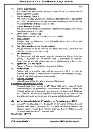 Pakistan Studies Compiled by: Hafiz Ashfaq Ahmad 
122 
11. Islamic Organizations The Government will establish the organizations for proper maintenance of Zakat, Auqaf and Masjids. 
12. Islamic Ideology Council The Islamic Ideology Council will be established to recommend to both central and provincial governments to take measures to encourage the Muslims to live in accordance with the principles of Islam. 
13. Islamic Research Institute The government will establish the Islamic Research Institute to give its opinion regarding the Islamic principles. 
14. Elimination of Riba (Usury) Riba will eliminate from the country as soon as possible. 
15. Free Judiciary 
Judiciary shall be independent and will work without any political and economic pressure. 
16. End of Racial & Provincial Discriminations 
The government will try to eliminate the Racial, Provincial, Communal and other discriminations from the country. 
17. End of Illiteracy 
The Government will take certain steps to eliminate the illiteracy from the country & education will be declared free & compulsory in Pakistan. Government will also take suitable steps for the adult education in the country. 
18. System of Zakat and Aquaf System of Zakat and Aquaf will be introduced in Pakistan. 
19. Welfare State 
Pakistan will be a welfare state and the government will try its best to eliminate the poverty & illiteracy from the country. Basic facilities like food, shelter & cloth shall be provided to the people. 
20. National language 
Urdu & Bengali will be the national language of the country. 
Cancellation of Constitution of 1962 
President Ayub Khan resigned on 25th March 1969 in the regard of Public Movement against his government. Commander in Chief General Yayah Khan imposed Martial Law in the country and took over the government. That was the 2nd Martial Law which was imposed in the country. All the provincial and federal governments were dismissed and announced elections in the country. 
Q4. Write down the Islamic Provisions of Constitution of 1973. 
Ans. General Yayah Khan took over the country on 25th March 1969 and General Elections were held in the country in 1970. After the General Elections the situation became violent. East Pakistan separated from the federation and became Bangladesh on 16th December 1971. 
Constitution of 1973  