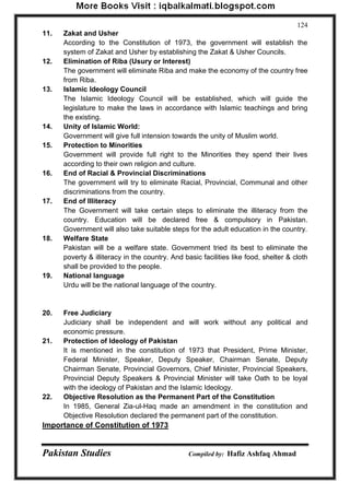 Pakistan Studies Compiled by: Hafiz Ashfaq Ahmad 
124 
11. Zakat and Usher According to the Constitution of 1973, the government will establish the system of Zakat and Usher by establishing the Zakat & Usher Councils. 
12. Elimination of Riba (Usury or Interest) The government will eliminate Riba and make the economy of the country free from Riba. 
13. Islamic Ideology Council The Islamic Ideology Council will be established, which will guide the legislature to make the laws in accordance with Islamic teachings and bring the existing. 
14. Unity of Islamic World: 
Government will give full intension towards the unity of Muslim world. 
15. Protection to Minorities 
Government will provide full right to the Minorities they spend their lives according to their own religion and culture. 
16. End of Racial & Provincial Discriminations 
The government will try to eliminate Racial, Provincial, Communal and other discriminations from the country. 
17. End of Illiteracy 
The Government will take certain steps to eliminate the illiteracy from the country. Education will be declared free & compulsory in Pakistan. Government will also take suitable steps for the adult education in the country. 
18. Welfare State 
Pakistan will be a welfare state. Government tried its best to eliminate the poverty & illiteracy in the country. And basic facilities like food, shelter & cloth shall be provided to the people. 
19. National language 
Urdu will be the national language of the country. 
20. Free Judiciary 
Judiciary shall be independent and will work without any political and economic pressure. 
21. Protection of Ideology of Pakistan 
It is mentioned in the constitution of 1973 that President, Prime Minister, Federal Minister, Speaker, Deputy Speaker, Chairman Senate, Deputy Chairman Senate, Provincial Governors, Chief Minister, Provincial Speakers, Provincial Deputy Speakers & Provincial Minister will take Oath to be loyal with the ideology of Pakistan and the Islamic Ideology. 
22. Objective Resolution as the Permanent Part of the Constitution 
In 1985, General Zia-ul-Haq made an amendment in the constitution and Objective Resolution declared the permanent part of the constitution. 
Importance of Constitution of 1973  