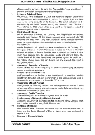 Pakistan Studies Compiled by: Hafiz Ashfaq Ahmad 
126 
offences against property, the rape, the Zina and Qazf were considered grievous crimes and their punishments were imposed. 
2. System of Zakat and Usher On June 20, 1980, the system of Zakat and Usher was imposed under which the Government was empowered to deduct 2.5 percent from the bank deposits in saving accounts on 1st Ramadan. The Zakat collection will be distributed by the Zakat Councils among the deserved. The collection of Usher started in 1983 under which ten percent at the specific amount of agricultural yield is liable to be realized. 
3. Elimination of Interest For the elimination of interest, on 1 January 1981, the profit and loss sharing accounts were opened. All the saving accounts were converted into PLS accounts with effect from 1 July, 1984. Moreover, all the financial institutions under the control of government started giving loans on sharing basis. 
4. Shariat Courts Shariat Benches in all High Courts were established on 10 February 1979 through an ordinance, in which Ulama were included as Judges. In May 1980 through an ordinance Shariat Benches were converted into Shariat Courts, which hear appeals from the subordinate courts and interpret Islam. The Shariat Bench of Supreme Court hears the appeals against the decisions of the Federal Shariat Court, and can declare void any law and step, which is repugnant to Islam. 
5. Compulsory Education of Islamiat Islamic Studies was made compulsory for all classes for bringing educational system in conformity with Islam. 
6. Ehtram-e-Ramadan Ordinance An Ehtram-e-Ramadan Ordinance was issued which provided the complete sanctity for Ramadan and any contravention to this Ordinance was liable to three months imprisonment or a fine of Rs. 500 or both. 
7. Observation of Salat (Namaz) Arrangements for observing salat of Zuhar in the government and se in semi- government offices, schools and colleges were made. Salat committees were constituted to motivate people for salat. 
8. Compulsory Arabic Teaching Arabic teaching was made compulsory from class 6th to 8th. 
9. Establishment of International Islamic University An Islamic University at Islamabad started functioning from 2 January 1981, which makes research in every field of Islamic law. 
10. Patronage of Madarus Deni Madarus were patronized and annual financial assistance was given to them, and the Sanad (Degree) of Dars-e-Nazami was made equivalent to degree of M.A. 
11. Reforms in Electronic Media  