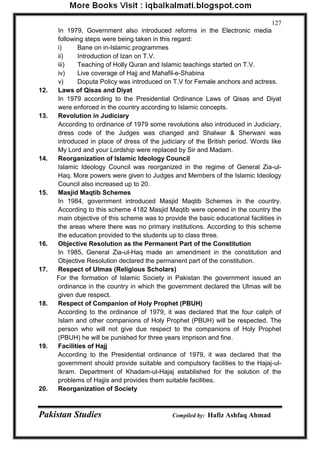 Pakistan Studies Compiled by: Hafiz Ashfaq Ahmad 
127 
In 1979, Government also introduced reforms in the Electronic media following steps were being taken in this regard: 
i) Bane on in-Islamic programmes 
ii) Introduction of Izan on T.V. 
iii) Teaching of Holly Quran and Islamic teachings started on T.V. 
iv) Live coverage of Hajj and Mahafil-e-Shabina 
v) Doputa Policy was introduced on T.V for Female anchors and actress. 
12. Laws of Qisas and Diyat 
In 1979 according to the Presidential Ordinance Laws of Qisas and Diyat were enforced in the country according to Islamic concepts. 
13. Revolution in Judiciary 
According to ordinance of 1979 some revolutions also introduced in Judiciary, dress code of the Judges was changed and Shalwar & Sherwani was introduced in place of dress of the judiciary of the British period. Words like My Lord and your Lordship were replaced by Sir and Madam. 
14. Reorganization of Islamic Ideology Council 
Islamic Ideology Council was reorganized in the regime of General Zia-ul- Haq. More powers were given to Judges and Members of the Islamic Ideology Council also increased up to 20. 
15. Masjid Maqtib Schemes 
In 1984, government introduced Masjid Maqtib Schemes in the country. According to this scheme 4182 Masjid Maqtib were opened in the country the main objective of this scheme was to provide the basic educational facilities in the areas where there was no primary institutions. According to this scheme the education provided to the students up to class three. 
16. Objective Resolution as the Permanent Part of the Constitution 
In 1985, General Zia-ul-Haq made an amendment in the constitution and Objective Resolution declared the permanent part of the constitution. 
17. Respect of Ulmas (Religious Scholars) 
For the formation of Islamic Society in Pakistan the government issued an ordinance in the country in which the government declared the Ulmas will be given due respect. 
18. Respect of Companion of Holy Prophet (PBUH) 
According to the ordinance of 1979, it was declared that the four caliph of Islam and other companions of Holy Prophet (PBUH) will be respected. The person who will not give due respect to the companions of Holy Prophet (PBUH) he will be punished for three years imprison and fine. 
19. Facilities of Hajj 
According to the Presidential ordinance of 1979, it was declared that the government should provide suitable and compulsory facilities to the Hajaj-ul- Ikram. Department of Khadam-ul-Hajaj established for the solution of the problems of Hajjis and provides them suitable facilities. 
20. Reorganization of Society  