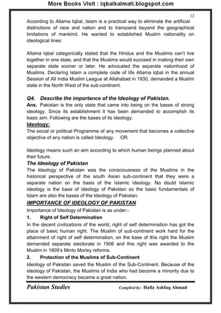 Pakistan Studies Compiled by: Hafiz Ashfaq Ahmad 
12 
According to Allama Iqbal, Islam is a practical way to eliminate the artificial distinctions of race and nation and to transcend beyond the geographical limitations of mankind. He wanted to established Muslim nationality on ideological lines: 
Allama lqbal categorically stated that the Hindus and the Muslims can‟t live together in one state, and that the Muslims would succeed in making their own separate state sooner or later. He advocated the separate nationhood of Muslims. Declaring Islam a complete code of life Allama lqbal in the annual Session of All India Muslim League at Allahabad in 1930, demanded a Muslim state in the North West of the sub-continent. 
Q4. Describe the importance of the Ideology of Pakistan. 
Ans. Pakistan is the only state that came into being on the bases of strong ideology. Since its establishment it has been demanded to accomplish its basic aim. Following are the bases of its ideology. 
Ideology: 
The social or political Programme of any movement that becomes a collective objective of any nation is called Ideology. OR 
Ideology means such an aim according to which human beings planned about their future. 
The Ideology of Pakistan 
The Ideology of Pakistan was the consciousness of the Muslims in the historical perspective of the south Asian sub-continent that they were a separate nation on the basis of the Islamic ideology. No doubt Islamic ideology is the base of ideology of Pakistan so the basic fundamentals of Islam are also the bases of the Ideology of Pakistan. 
IMPORTANCE OF IDEOLOGY OF PAKISTAN 
Importance of Ideology of Pakistan is as under:- 
1. Right of Self Determination 
In the decent civilizations of the world, right of self determination has got the place of basic human right. The Muslim of sub-continent work hard for the attainment of right of self determination, on the base of this right the Muslim demanded separate electorate in 1906 and this right was awarded to the Muslim in 1909‟s Minto Morley reforms. 
2. Protection of the Muslims of Sub-Continent 
Ideology of Pakistan saved the Muslim of the Sub-Continent. Because of the ideology of Pakistan, the Muslims of India who had become a minority due to the western democracy became a great nation.  