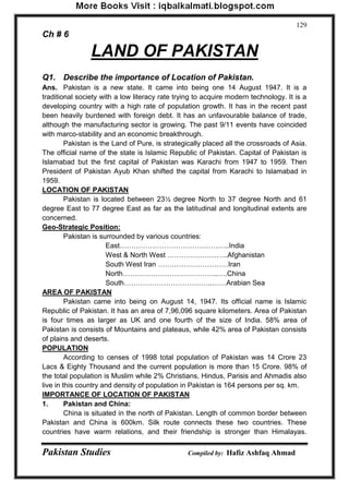 Pakistan Studies Compiled by: Hafiz Ashfaq Ahmad 
129 
Ch # 6 
LAND OF PAKISTAN 
Q1. Describe the importance of Location of Pakistan. 
Ans. Pakistan is a new state. It came into being one 14 August 1947. It is a traditional society with a low literacy rate trying to acquire modern technology. It is a developing country with a high rate of population growth. It has in the recent past been heavily burdened with foreign debt. It has an unfavourable balance of trade, although the manufacturing sector is growing. The past 9/11 events have coincided with marco-stability and an economic breakthrough. 
Pakistan is the Land of Pure, is strategically placed all the crossroads of Asia. The official name of the state is Islamic Republic of Pakistan. Capital of Pakistan is Islamabad but the first capital of Pakistan was Karachi from 1947 to 1959. Then President of Pakistan Ayub Khan shifted the capital from Karachi to Islamabad in 1959. 
LOCATION OF PAKISTAN 
Pakistan is located between 23½ degree North to 37 degree North and 61 degree East to 77 degree East as far as the latitudinal and longitudinal extents are concerned. 
Geo-Strategic Position: 
Pakistan is surrounded by various countries: 
East………………………………………..India 
West & North West ……………………..Afghanistan 
South West Iran …………………………Iran 
North…………………………………..….China 
South………………………………..……Arabian Sea 
AREA OF PAKISTAN 
Pakistan came into being on August 14, 1947. Its official name is Islamic Republic of Pakistan. It has an area of 7,96,096 square kilometers. Area of Pakistan is four times as larger as UK and one fourth of the size of India. 58% area of Pakistan is consists of Mountains and plateaus, while 42% area of Pakistan consists of plains and deserts. 
POPULATION 
According to censes of 1998 total population of Pakistan was 14 Crore 23 Lacs & Eighty Thousand and the current population is more than 15 Crore. 98% of the total population is Muslim while 2% Christians, Hindus, Parisis and Ahmadis also live in this country and density of population in Pakistan is 164 persons per sq. km. 
IMPORTANCE OF LOCATION OF PAKISTAN 
1. Pakistan and China: 
China is situated in the north of Pakistan. Length of common border between Pakistan and China is 600km. Silk route connects these two countries. These countries have warm relations, and their friendship is stronger than Himalayas.  