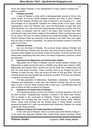Pakistan Studies Compiled by: Hafiz Ashfaq Ahmad 
130 
China has helped Pakistan in the development of many projects including the defence projects. 2. Pakistan and India: In east of Pakistan is India, which is demographically second to China in the world. Length of common border between Pakistan and India is about 1600km, cease fire line between Pakistan and India of Kashmir is not including in it. India has emerged as an agricultural, industrial and military power in the region. Since independence, India and Pakistan have never felt themselves at ease with each other. Moreover, four wars have been fought between these two countries until now. As a result, no progress could be made in the region. Both countries have been spending the major part of their budget on their defence. These countries have gone too far away in the race of nuclear weapons and missile technology. The dispute of Kashmir between these two countries is still pending in the UNO. Now once again they are trying to resolve it peacefully. The earlier the peaceful solution is found the better it is for them. 3. Pakistan and Iran: 
Iran is in the West of Pakistan. The common border between Pakistan and Iran is 900 KM long. Pakistan and Iran have very close brotherly relations. The two countries united together by the bonds of Islam for fourteen centuries and they have always been cooperating with each other in the fields of diplomacy, economy, culture and education. 
4. Importance for Afghanistan and Central Asian States: 
Afghanistan lies in West of Pakistan common border between Pakistan and Afghanistan is called Durand line which is 2552Km long which was marked in 1893. Afghanistan and Central Asian countries are too far away from coastal areas and they are land locked countries. These countries have to go through the land of Pakistan to reach the sea. They are famous for their oil and gas fields. They are included among the agriculturally high productive countries. Thus they are important in regard to our future needs. 
The total population of Afghanistan, Kazakhstan, Uzbekistan, Turkmenistan, Tajikistan and Kyrgyzstan is even less than Pakistan through they are six times larger in area. If we join these countries with a motor way, it will definitely open the door of fortune for them as well as for Pakistan. 
5. Importance of Coastal Area of Pakistan: 
The industrial progress of most of the Western countries depends on the oil of the Gulf countries. Geographically, Pakistan is located in the South Asia. Persian Gulf is located in the south-west of Pakistan. Persian Gulf has a geographic importance and countries like Iran, Kuwait, Iraq, Saudi Arabia, Qatar, Bahrain, Oman, United Arab Emirates etc are located along it. These Muslim countries possess the wealth of oil, which has enhanced their importance. Pakistan has cordial relations with these countries. 
6. Religious Cultural and Trade Importance of Pakistan: 
In the north west of Pakistan, there is a narrow strip of the Wakhan Valley (9 – 14 km wide) that separates Pakistan from Central Asian Islamic countries. These  