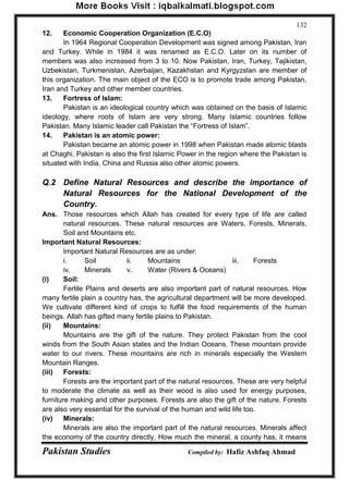 Pakistan Studies Compiled by: Hafiz Ashfaq Ahmad 
132 
12. Economic Cooperation Organization (E.C.O) 
In 1964 Regional Cooperation Development was signed among Pakistan, Iran and Turkey. While in 1984 it was renamed as E.C.O. Later on its number of members was also increased from 3 to 10. Now Pakistan, Iran, Turkey, Tajikistan, Uzbekistan, Turkmenistan, Azerbaijan, Kazakhstan and Kyrgyzstan are member of this organization. The main object of the ECO is to promote trade among Pakistan, Iran and Turkey and other member countries. 
13. Fortress of Islam: 
Pakistan is an ideological country which was obtained on the basis of Islamic ideology, where roots of Islam are very strong. Many Islamic countries follow Pakistan. Many Islamic leader call Pakistan the “Fortress of Islam”. 
14. Pakistan is an atomic power: 
Pakistan became an atomic power in 1998 when Pakistan made atomic blasts at Chaghi. Pakistan is also the first Islamic Power in the region where the Pakistan is situated with India, China and Russia also other atomic powers. 
Q.2 Define Natural Resources and describe the importance of Natural Resources for the National Development of the Country. 
Ans. Those resources which Allah has created for every type of life are called natural resources. These natural resources are Waters, Forests, Minerals, Soil and Mountains etc. 
Important Natural Resources: 
Important Natural Resources are as under: 
i. Soil ii. Mountains iii. Forests 
iv. Minerals v. Water (Rivers & Oceans) 
(i) Soil: 
Fertile Plains and deserts are also important part of natural resources. How many fertile plain a country has, the agricultural department will be more developed. We cultivate different kind of crops to fulfill the food requirements of the human beings. Allah has gifted many fertile plains to Pakistan. 
(ii) Mountains: 
Mountains are the gift of the nature. They protect Pakistan from the cool winds from the South Asian states and the Indian Oceans. These mountain provide water to our rivers. These mountains are rich in minerals especially the Western Mountain Ranges. 
(iii) Forests: 
Forests are the important part of the natural resources. These are very helpful to moderate the climate as well as their wood is also used for energy purposes, furniture making and other purposes. Forests are also the gift of the nature. Forests are also very essential for the survival of the human and wild life too. 
(iv) Minerals: 
Minerals are also the important part of the natural resources. Minerals affect the economy of the country directly. How much the mineral, a county has, it means  